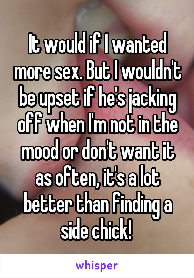 It would if I wanted more sex. But I wouldn't be upset if he's jacking off when I'm not in the mood or don't want it as often, it's a lot better than finding a side chick! 