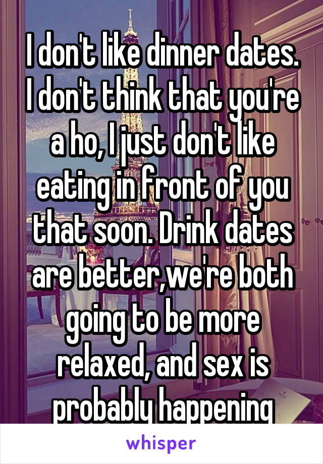 I don't like dinner dates. I don't think that you're a ho, I just don't like eating in front of you that soon. Drink dates are better,we're both going to be more relaxed, and sex is probably happening