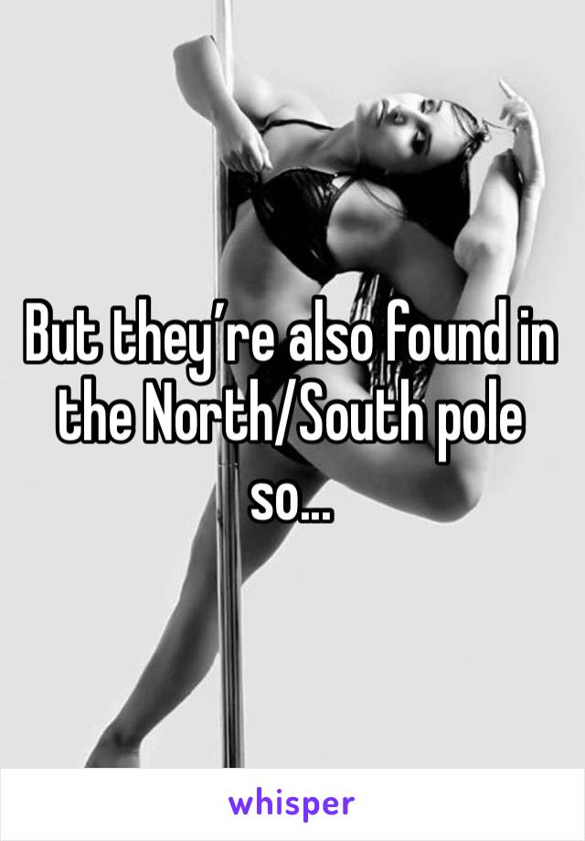 But they’re also found in the North/South pole so...