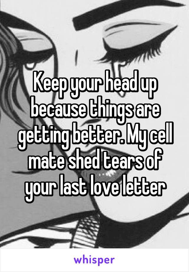 Keep your head up because things are getting better. My cell mate shed tears of your last love letter