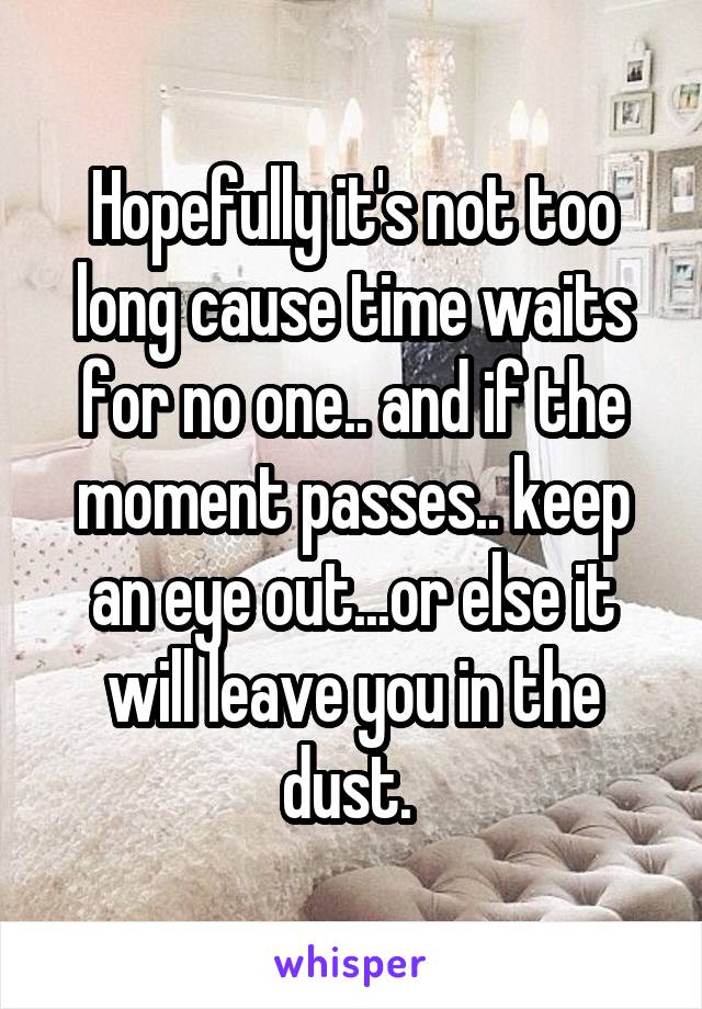 Hopefully it's not too long cause time waits for no one.. and if the moment passes.. keep an eye out...or else it will leave you in the dust. 