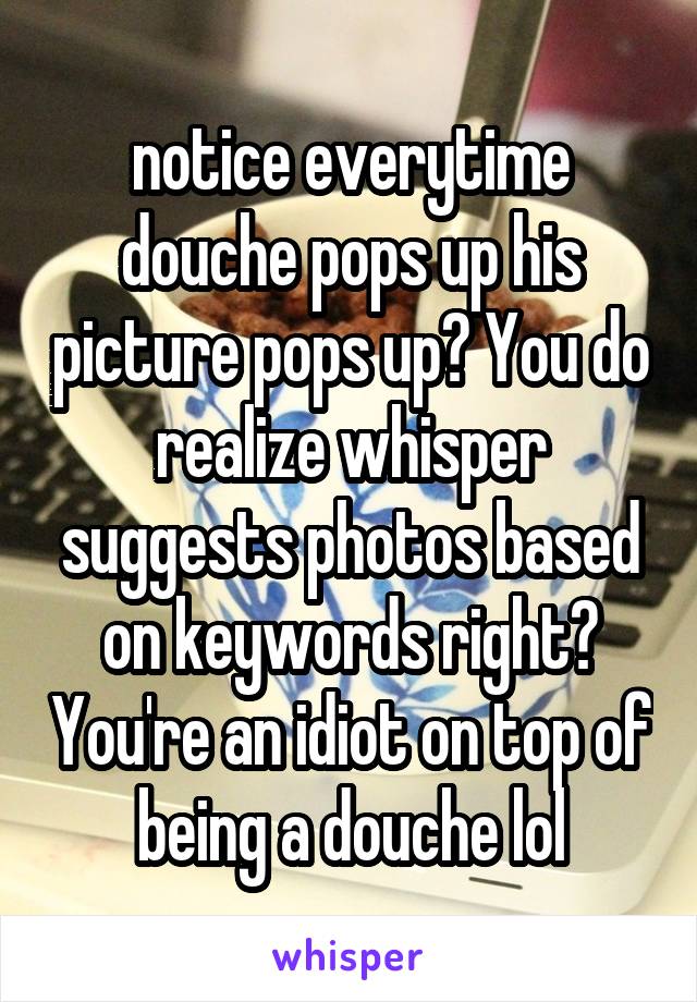 notice everytime douche pops up his picture pops up? You do realize whisper suggests photos based on keywords right? You're an idiot on top of being a douche lol