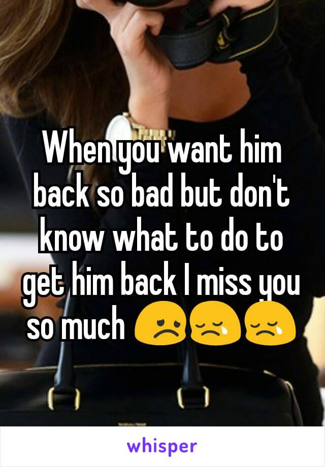 When you want him back so bad but don't know what to do to get him back I miss you so much 😞😢😢