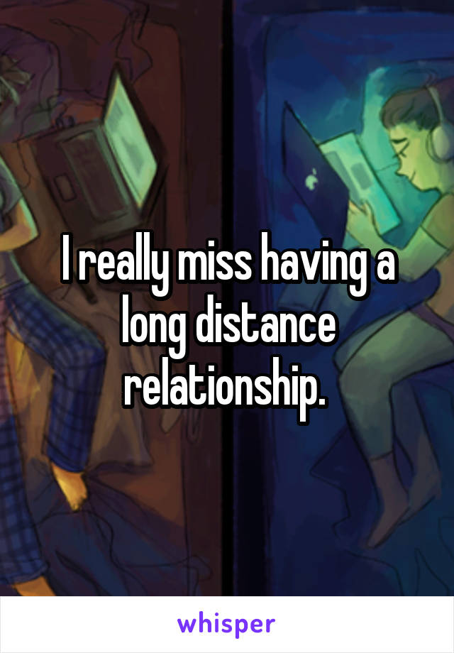 I really miss having a long distance relationship. 