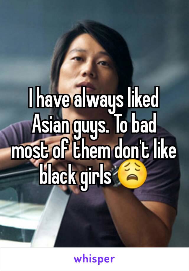 I have always liked Asian guys. To bad most of them don't like black girls 😩