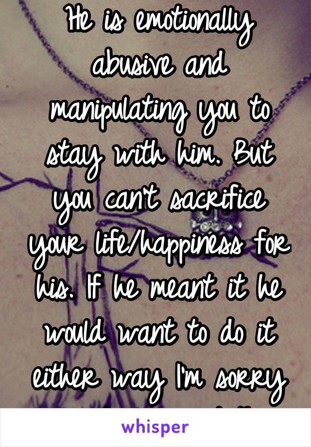 He is emotionally abusive and manipulating you to stay with him. But you can't sacrifice your life/happiness for his. If he meant it he would want to do it either way I'm sorry your dealing w/ this 