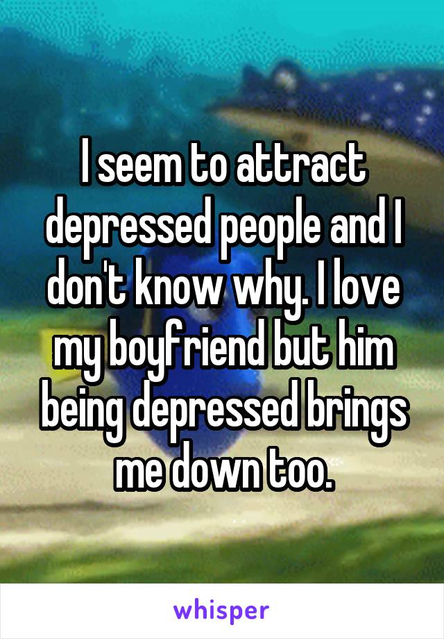 I seem to attract depressed people and I don't know why. I love my boyfriend but him being depressed brings me down too.