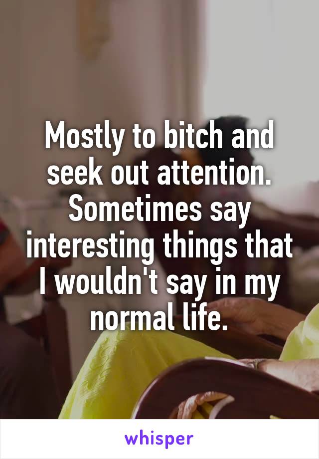 Mostly to bitch and seek out attention. Sometimes say interesting things that I wouldn't say in my normal life.