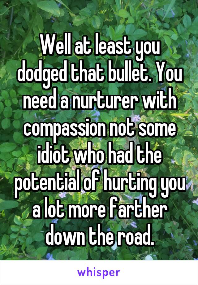 Well at least you dodged that bullet. You need a nurturer with compassion not some idiot who had the potential of hurting you a lot more farther down the road.