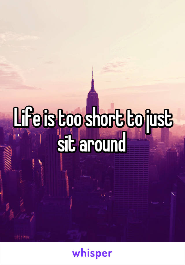 Life is too short to just sit around 