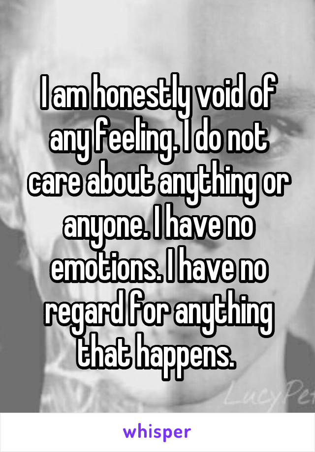 I am honestly void of any feeling. I do not care about anything or anyone. I have no emotions. I have no regard for anything that happens. 