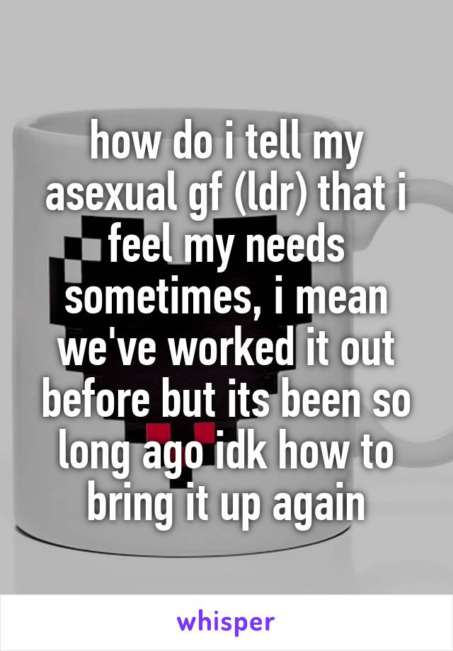 how do i tell my asexual gf (ldr) that i feel my needs sometimes, i mean we've worked it out before but its been so long ago idk how to bring it up again