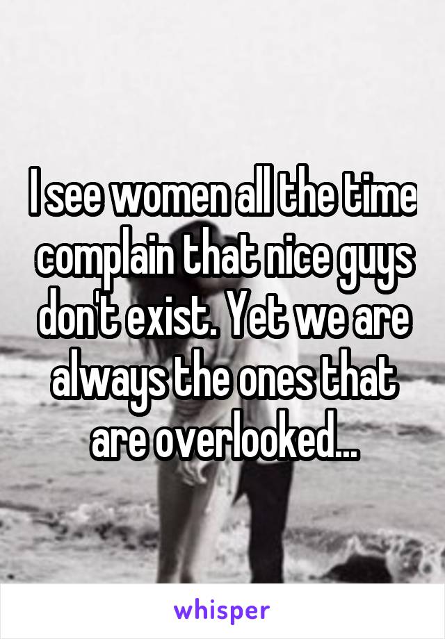 I see women all the time complain that nice guys don't exist. Yet we are always the ones that are overlooked...