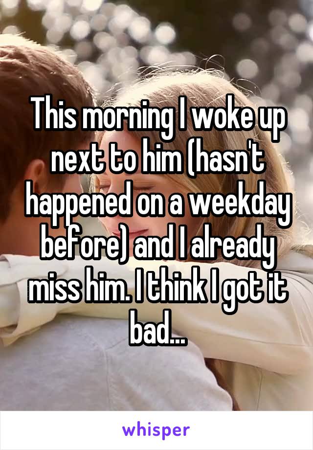 This morning I woke up next to him (hasn't happened on a weekday before) and I already miss him. I think I got it bad...