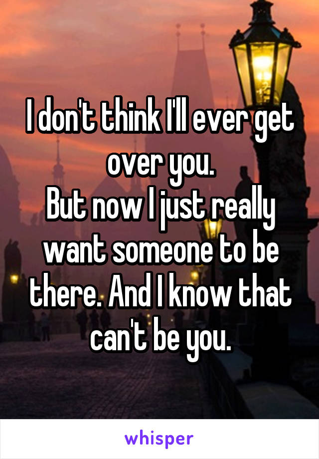 I don't think I'll ever get over you.
But now I just really want someone to be there. And I know that can't be you.