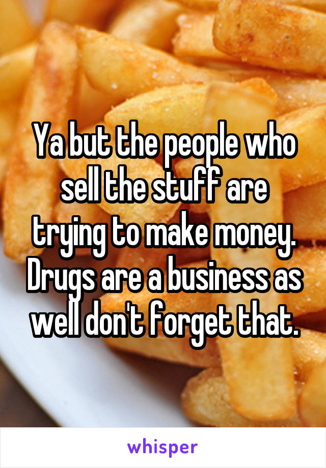 Ya but the people who sell the stuff are trying to make money. Drugs are a business as well don't forget that.