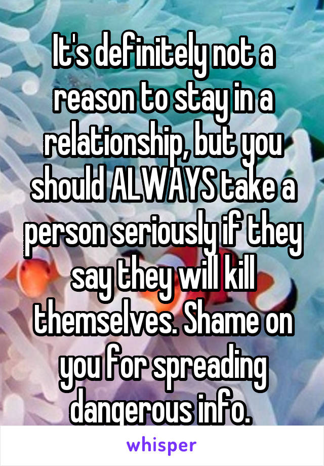 It's definitely not a reason to stay in a relationship, but you should ALWAYS take a person seriously if they say they will kill themselves. Shame on you for spreading dangerous info. 