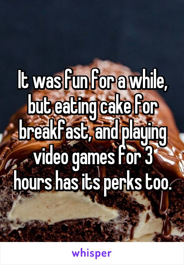 It was fun for a while, but eating cake for breakfast, and playing video games for 3 hours has its perks too.