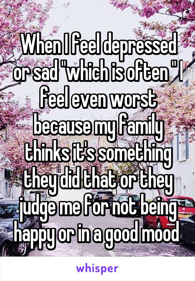 When I feel depressed or sad "which is often " I feel even worst because my family thinks it's something they did that or they judge me for not being happy or in a good mood 