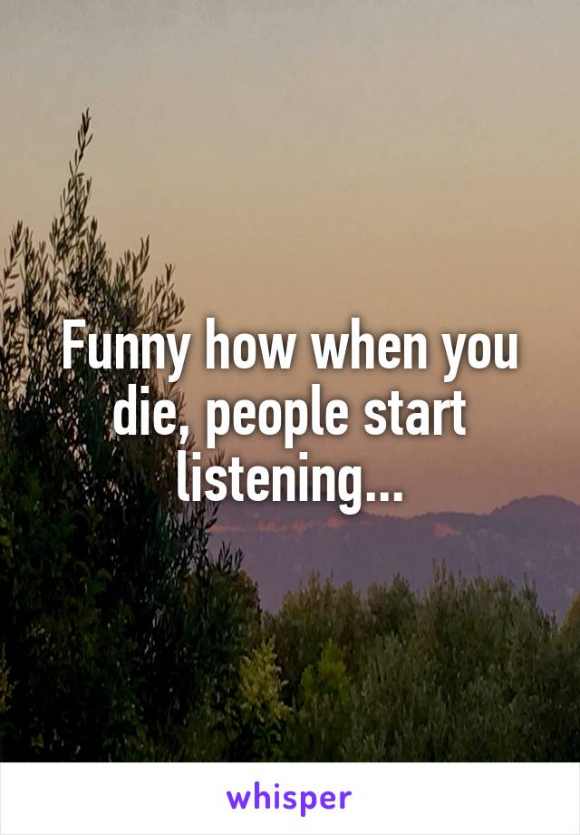 Funny how when you die, people start listening...