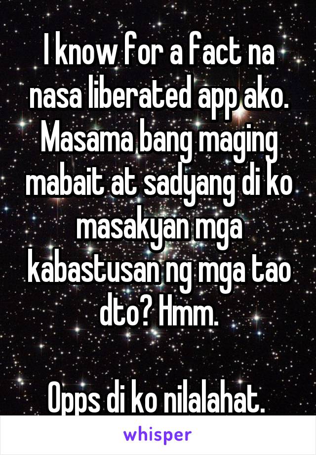 I know for a fact na nasa liberated app ako. Masama bang maging mabait at sadyang di ko masakyan mga kabastusan ng mga tao dto? Hmm.

Opps di ko nilalahat. 