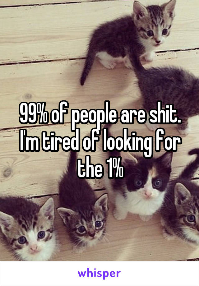 99% of people are shit. I'm tired of looking for the 1%