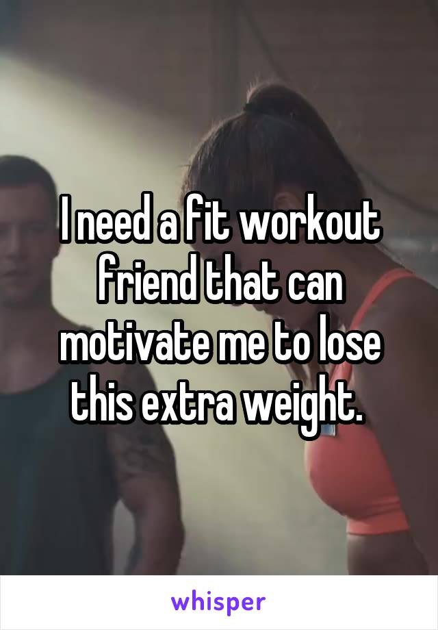 I need a fit workout friend that can motivate me to lose this extra weight. 