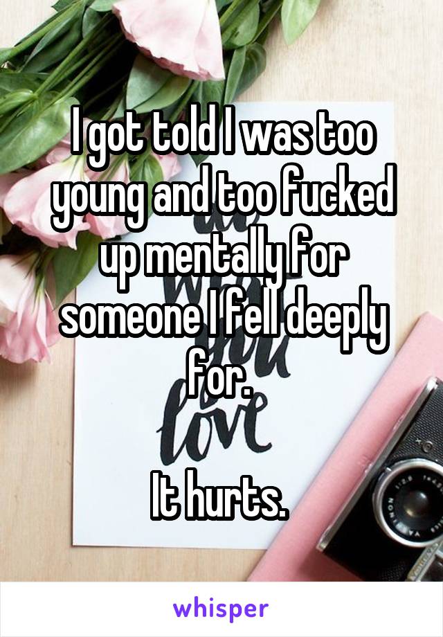 I got told I was too young and too fucked up mentally for someone I fell deeply for. 

It hurts. 