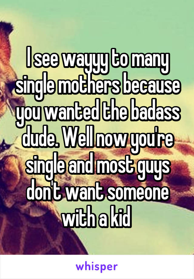 I see wayyy to many single mothers because you wanted the badass dude. Well now you're single and most guys don't want someone with a kid 