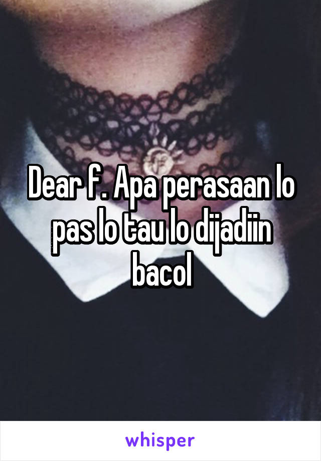 Dear f. Apa perasaan lo pas lo tau lo dijadiin bacol