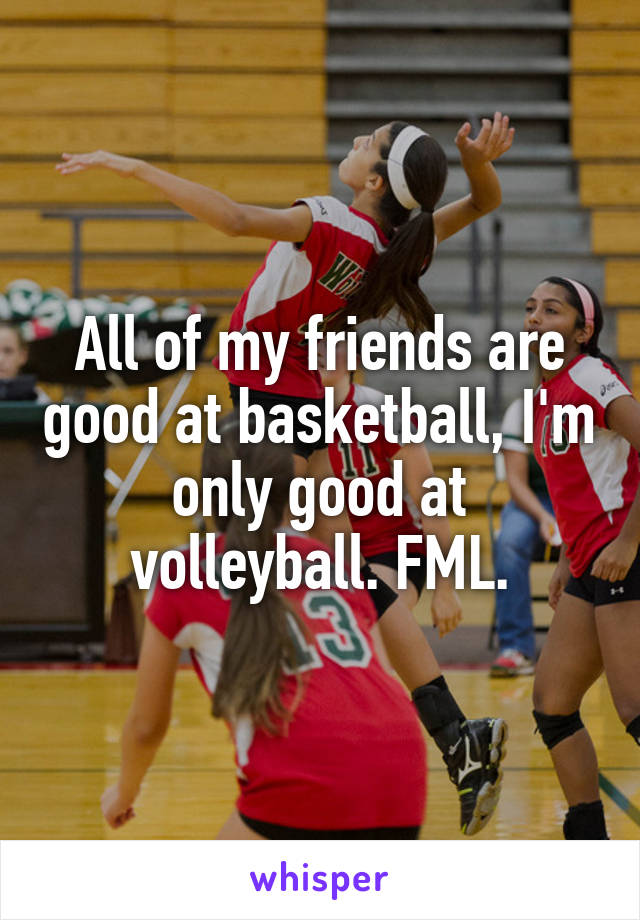 All of my friends are good at basketball, I'm only good at volleyball. FML.