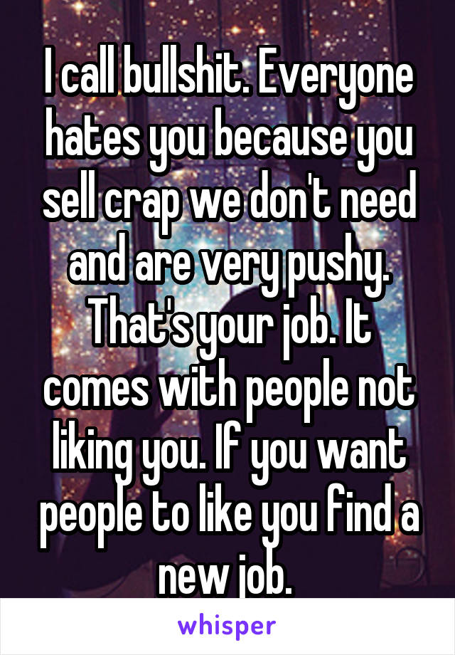 I call bullshit. Everyone hates you because you sell crap we don't need and are very pushy. That's your job. It comes with people not liking you. If you want people to like you find a new job. 