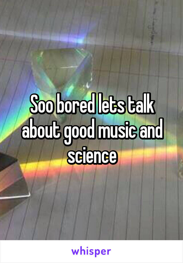 Soo bored lets talk about good music and science