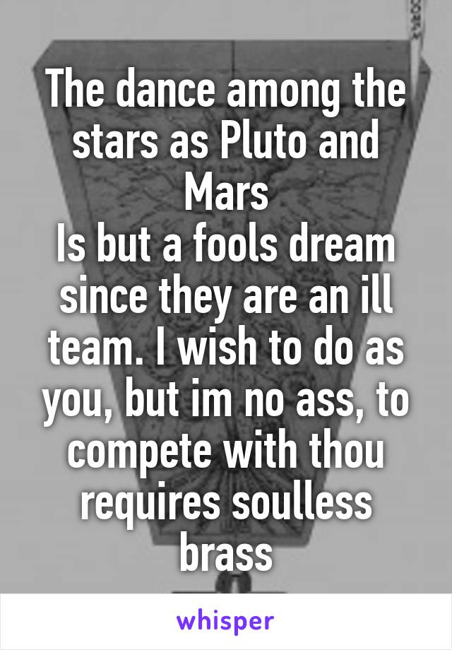 The dance among the stars as Pluto and Mars
Is but a fools dream since they are an ill team. I wish to do as you, but im no ass, to compete with thou requires soulless brass