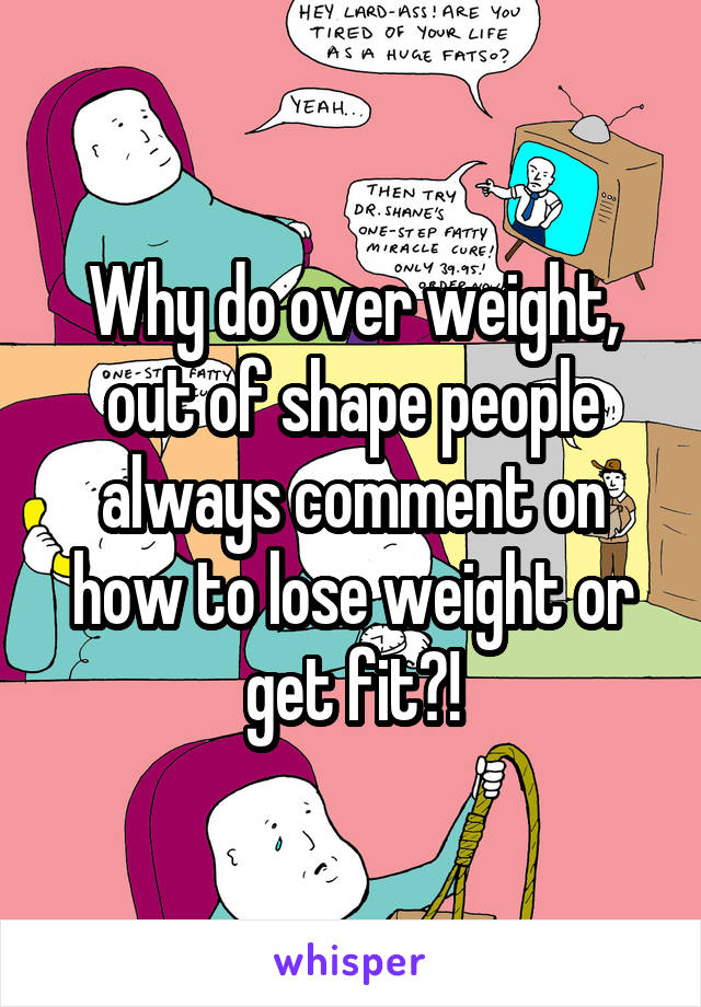 Why do over weight, out of shape people always comment on how to lose weight or get fit?!