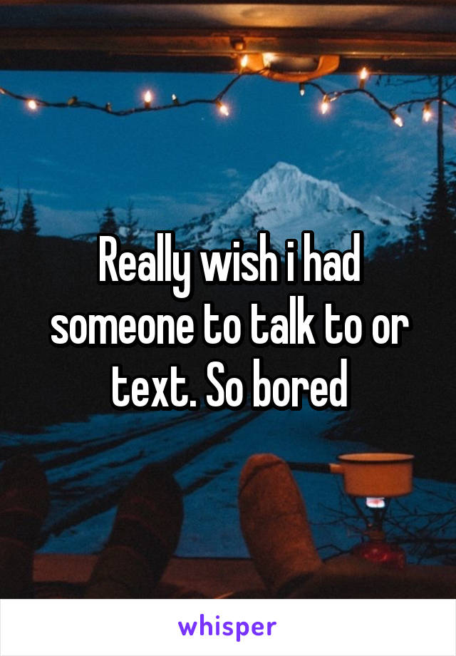 Really wish i had someone to talk to or text. So bored