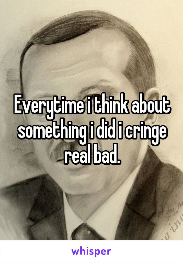 Everytime i think about something i did i cringe real bad.