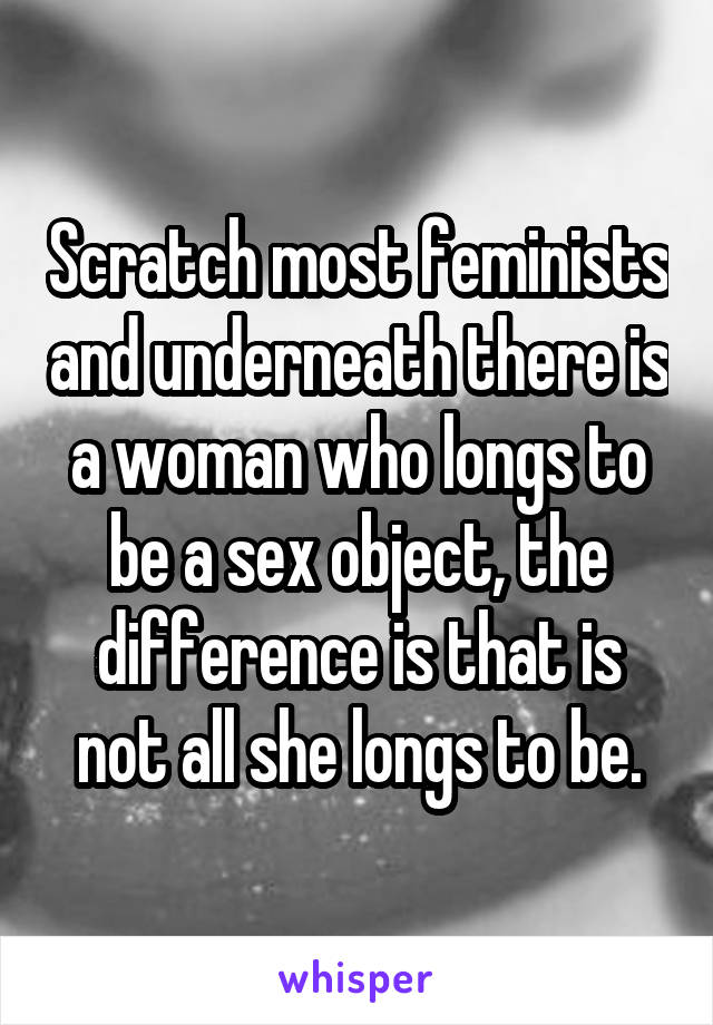 Scratch most feminists and underneath there is a woman who longs to be a sex object, the difference is that is not all she longs to be.