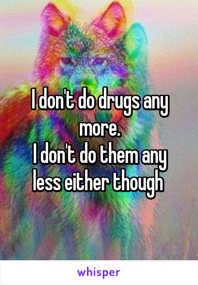 I don't do drugs any more.
I don't do them any less either though 