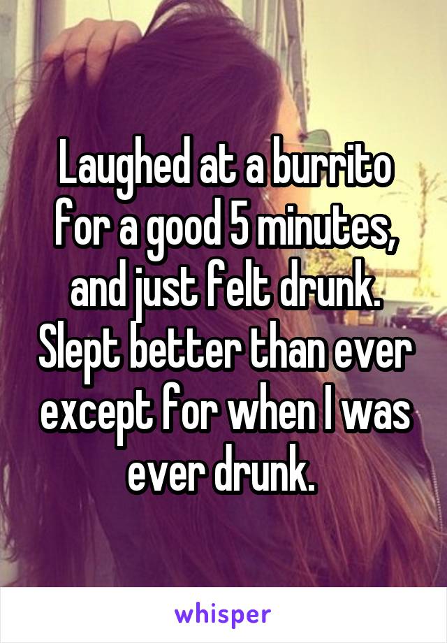 Laughed at a burrito for a good 5 minutes, and just felt drunk. Slept better than ever except for when I was ever drunk. 