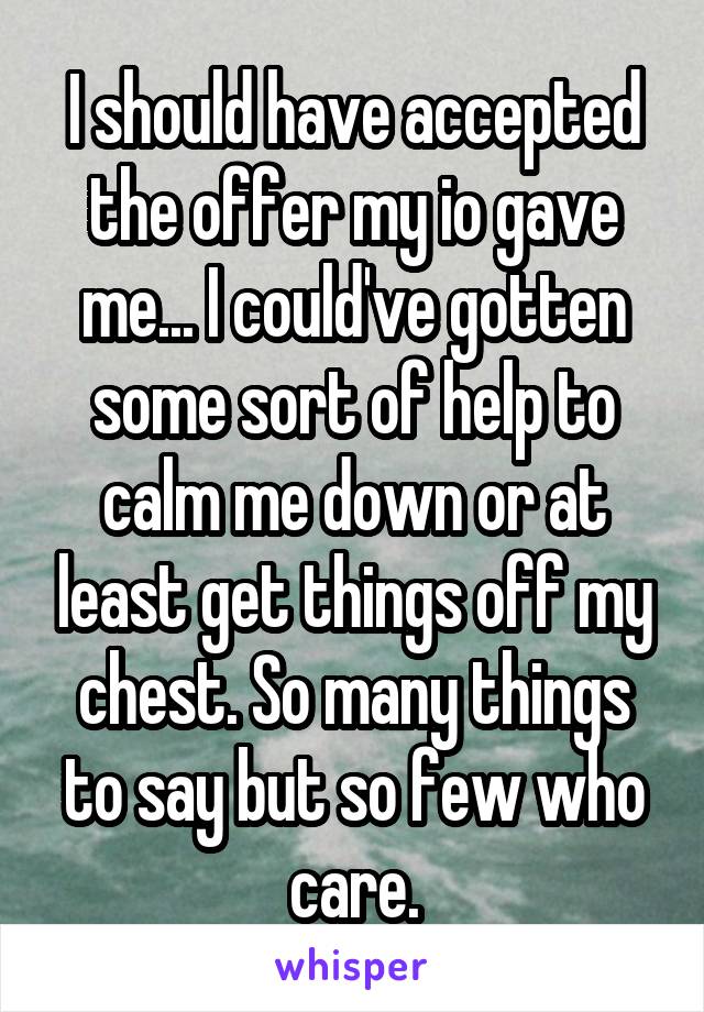 I should have accepted the offer my io gave me... I could've gotten some sort of help to calm me down or at least get things off my chest. So many things to say but so few who care.