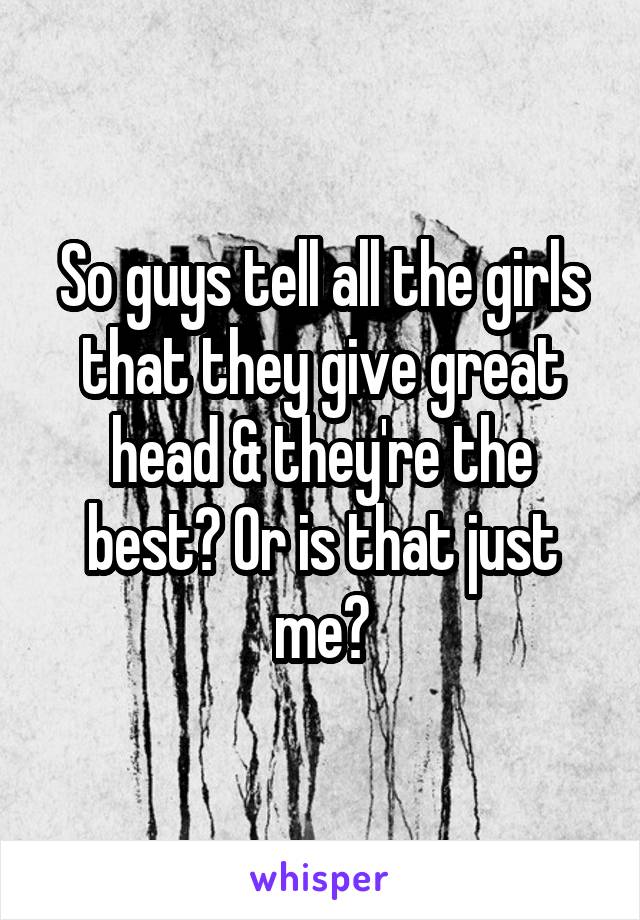 So guys tell all the girls that they give great head & they're the best? Or is that just me?