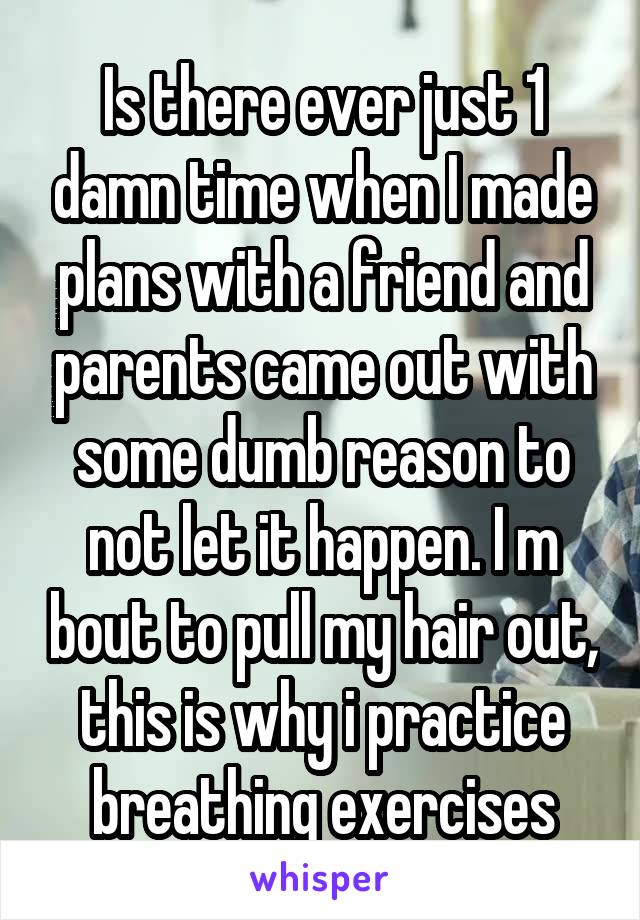 Is there ever just 1 damn time when I made plans with a friend and parents came out with some dumb reason to not let it happen. I m bout to pull my hair out, this is why i practice breathing exercises