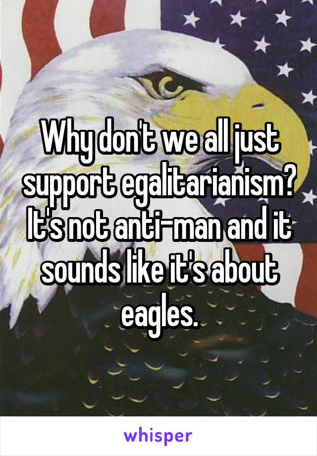 Why don't we all just support egalitarianism? It's not anti-man and it sounds like it's about eagles.