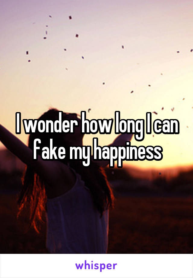 I wonder how long I can fake my happiness