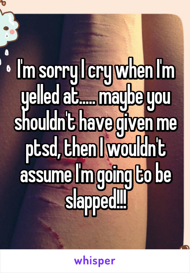 I'm sorry I cry when I'm yelled at..... maybe you shouldn't have given me ptsd, then I wouldn't assume I'm going to be slapped!!!