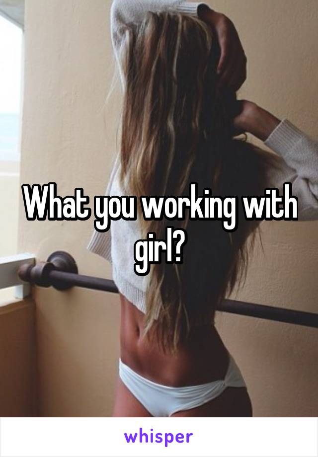 What you working with girl?