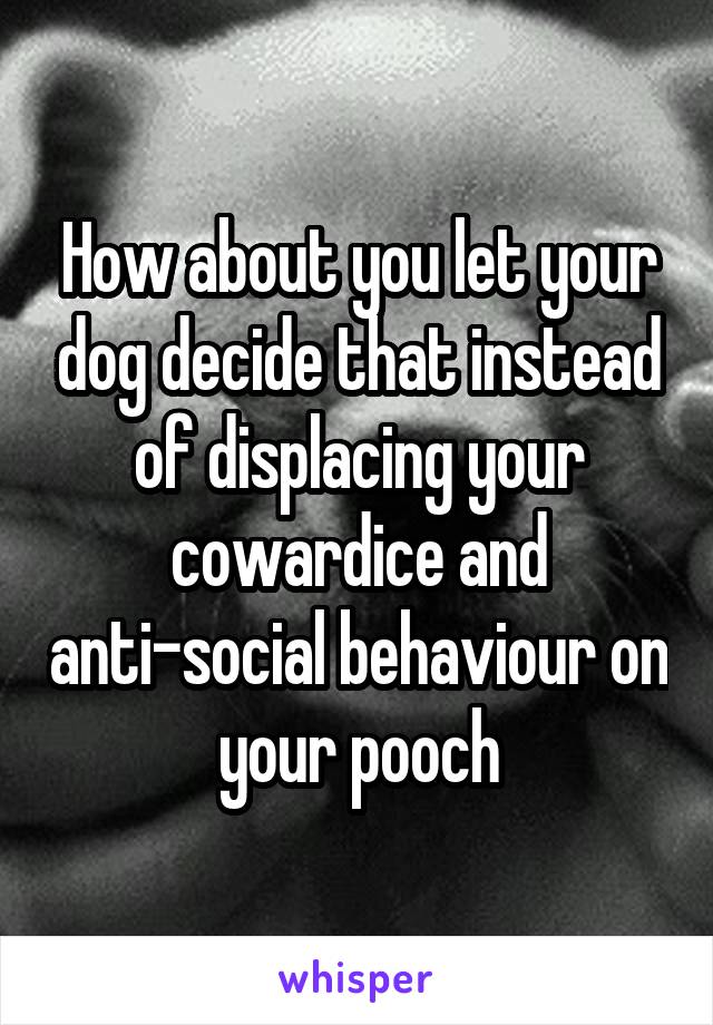 How about you let your dog decide that instead of displacing your cowardice and anti-social behaviour on your pooch