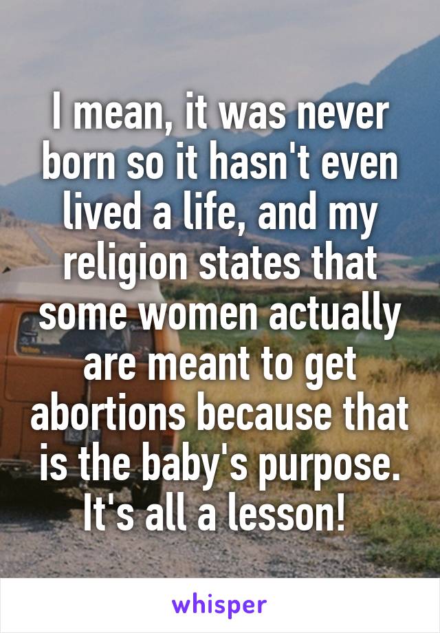 I mean, it was never born so it hasn't even lived a life, and my religion states that some women actually are meant to get abortions because that is the baby's purpose. It's all a lesson! 