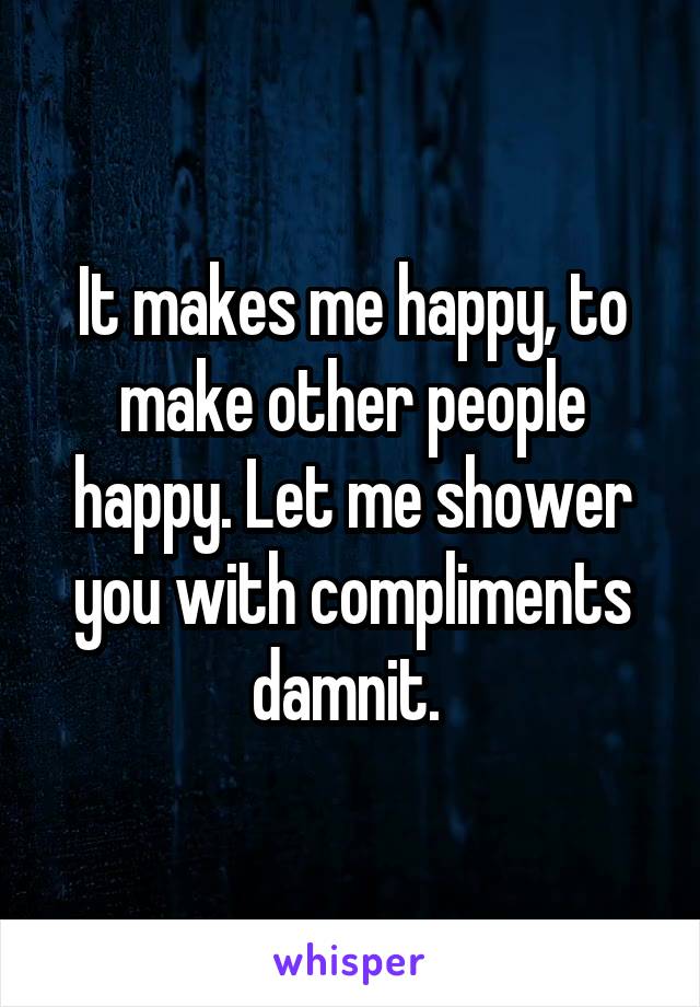 It makes me happy, to make other people happy. Let me shower you with compliments damnit. 